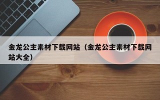 五家渠金龙公主素材下载网站（金龙公主素材下载网站大全）